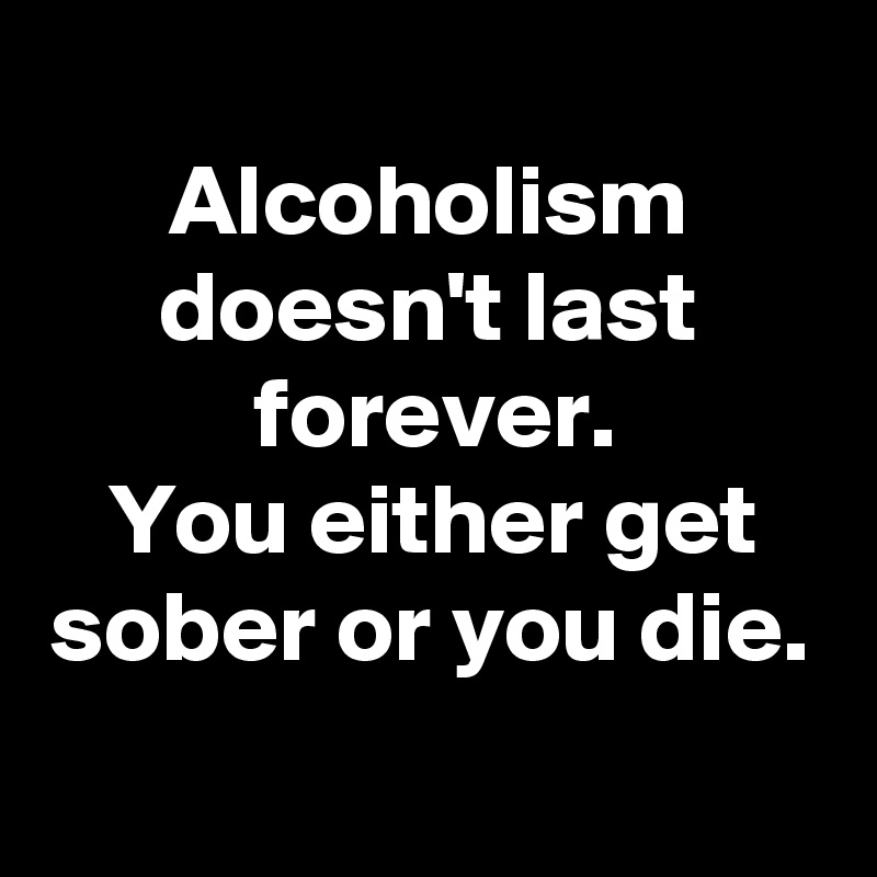 
Alcoholism doesn't last forever.
You either get sober or you die.
