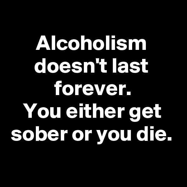 
Alcoholism doesn't last forever.
You either get sober or you die.
