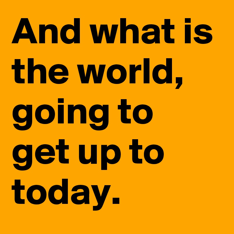 And what is the world,
going to get up to today.