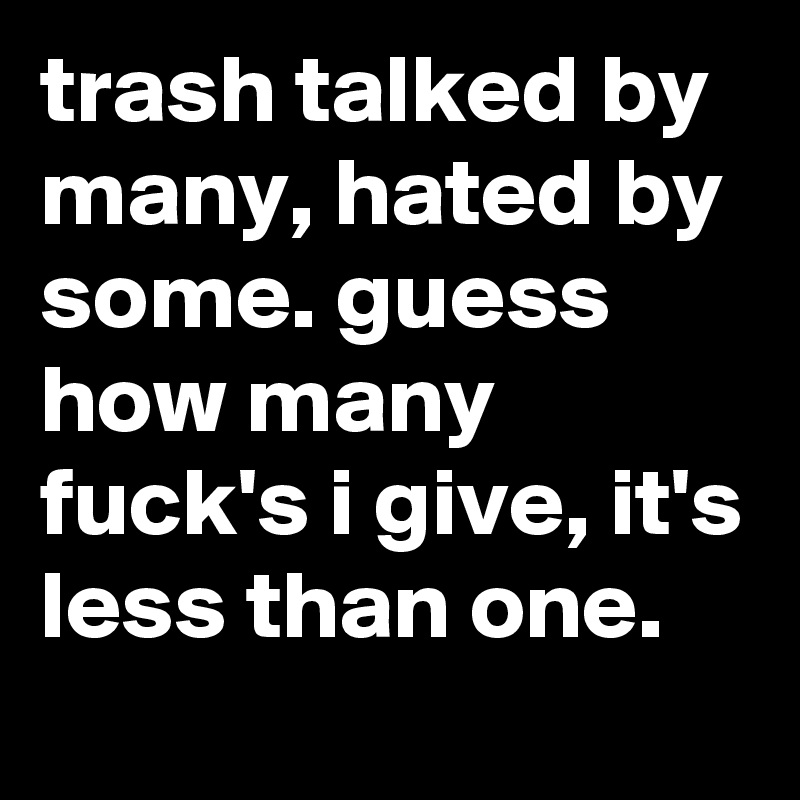 trash talked by many, hated by some. guess how many fuck's i give, it's less than one.