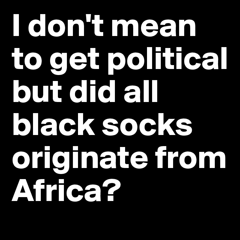 I don't mean to get political but did all black socks originate from Africa? 