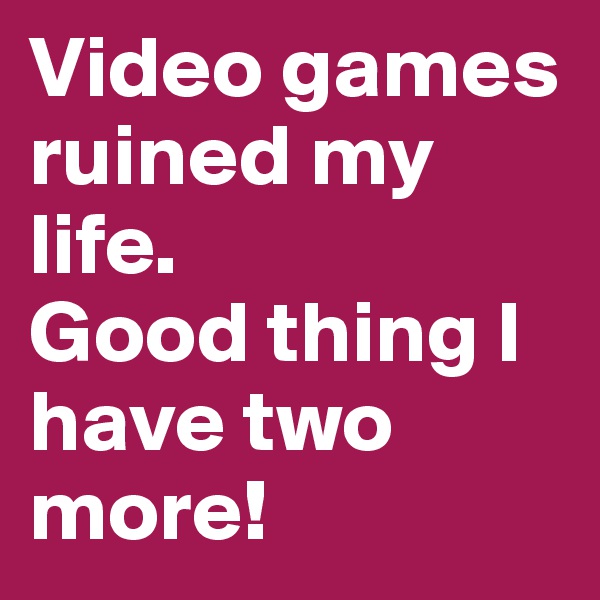 Video games 
ruined my life. 
Good thing I have two more!
