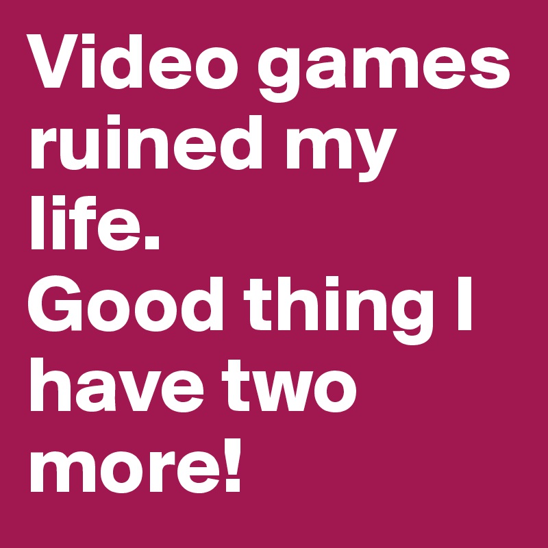 Video games 
ruined my life. 
Good thing I have two more!