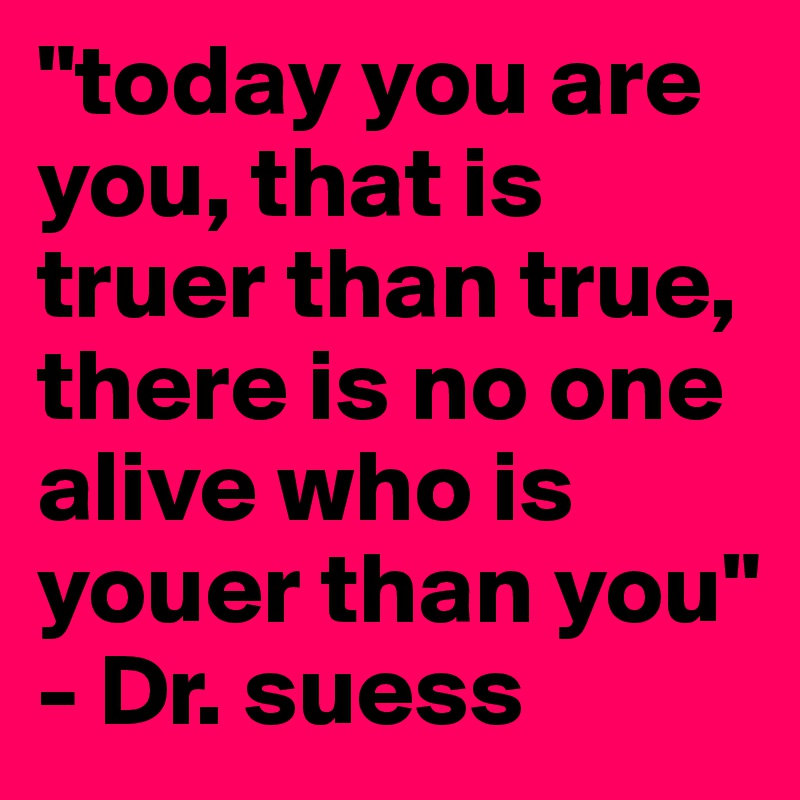 "today you are you, that is truer than true, there is no one alive who is youer than you" - Dr. suess