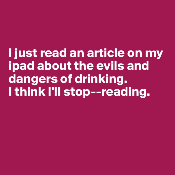 


I just read an article on my ipad about the evils and dangers of drinking. 
I think I'll stop--reading. 




