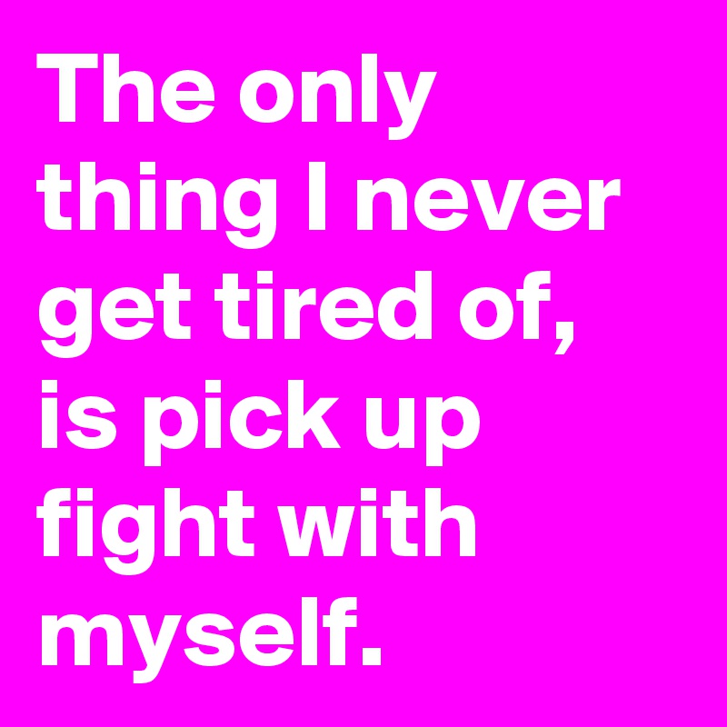 The only thing I never get tired of, is pick up fight with myself. 