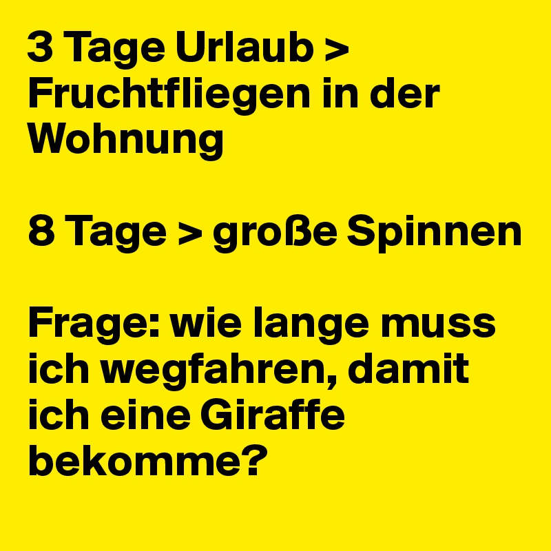 3 Tage Urlaub > Fruchtfliegen in der Wohnung

8 Tage > große Spinnen

Frage: wie lange muss ich wegfahren, damit ich eine Giraffe bekomme?