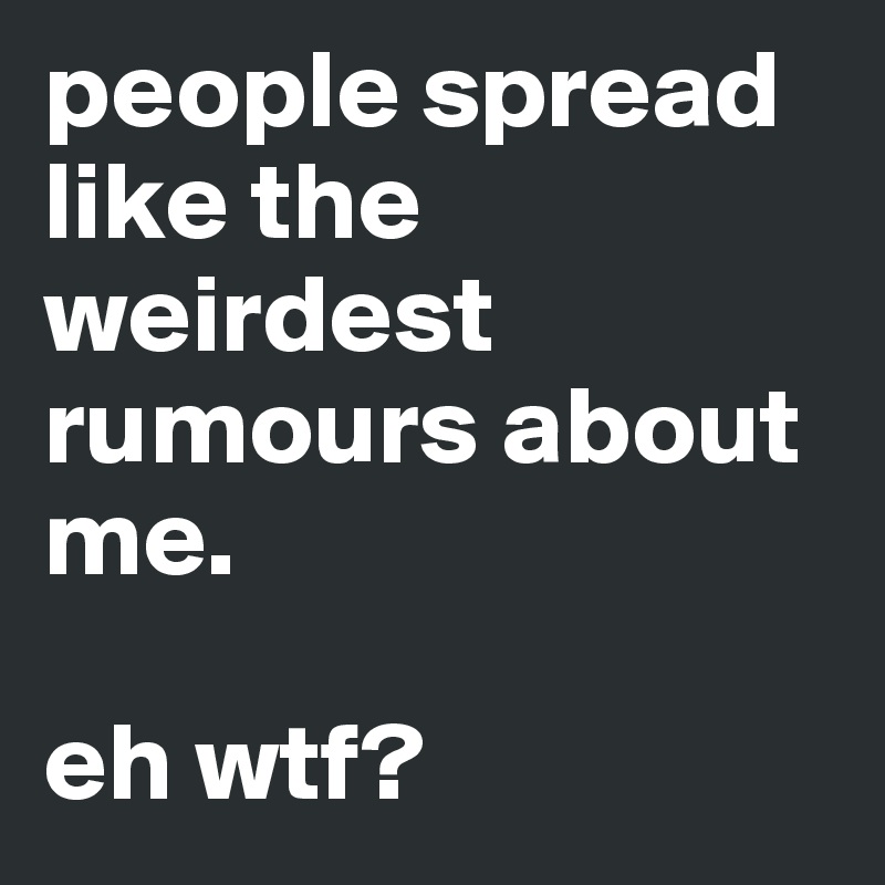people spread like the weirdest rumours about me. 

eh wtf? 