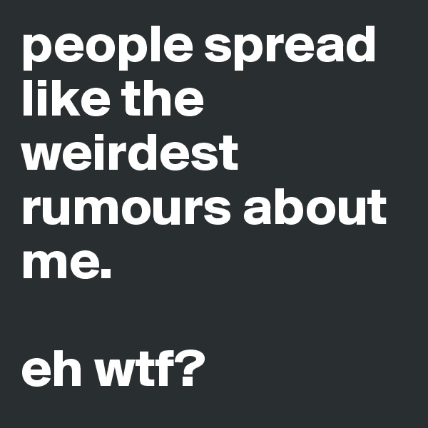 people spread like the weirdest rumours about me. 

eh wtf? 