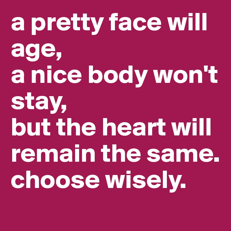 a pretty face will age,
a nice body won't stay,
but the heart will remain the same.
choose wisely.