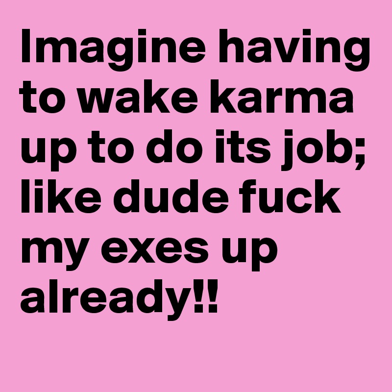 Imagine having to wake karma up to do its job; like dude fuck my exes up already!!