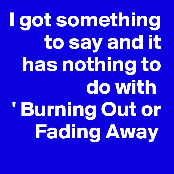 I got something to say and it has nothing to do with 
' Burning Out or Fading Away 