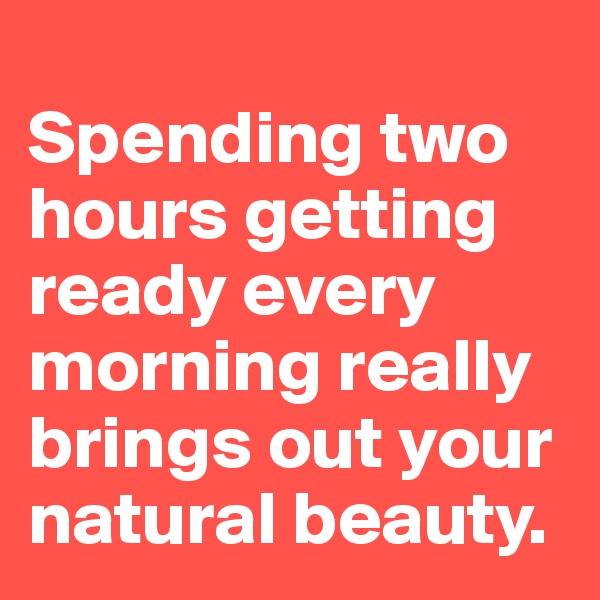 
Spending two hours getting ready every morning really brings out your natural beauty.