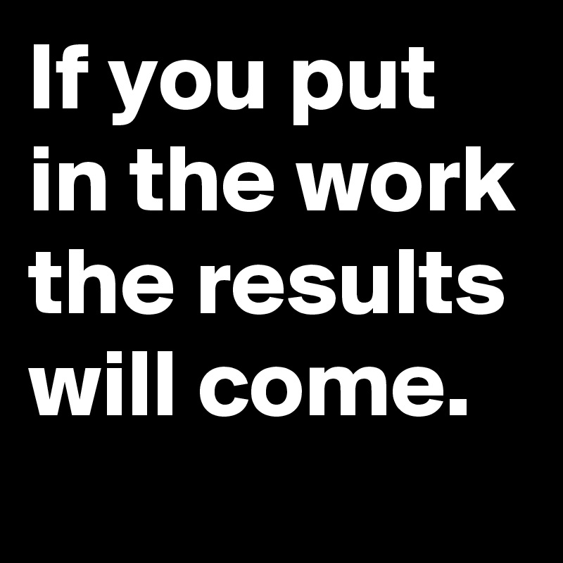 If you put in the work the results will come.