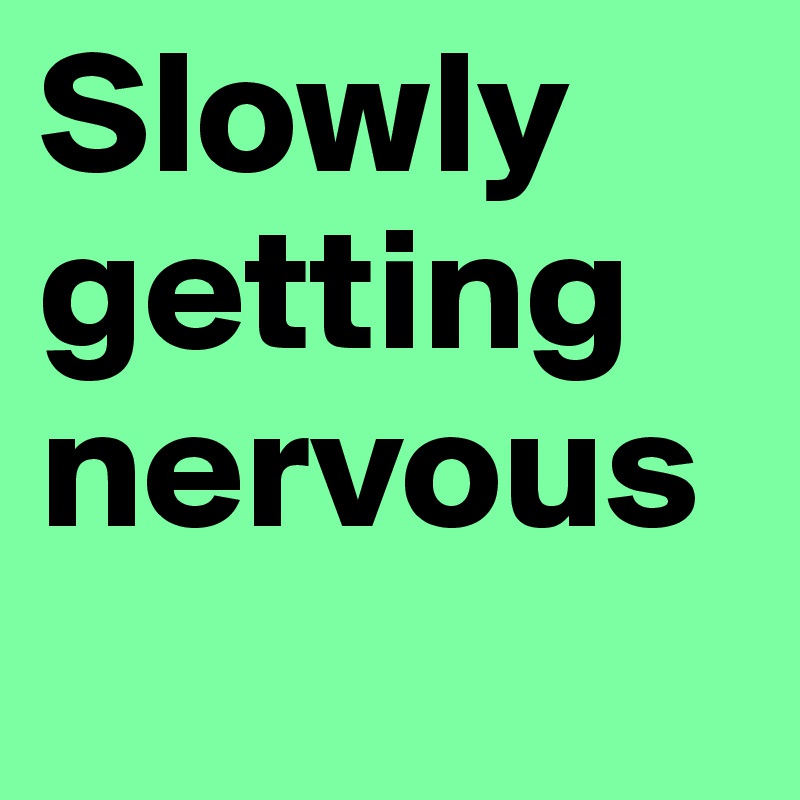 Slowly getting nervous
