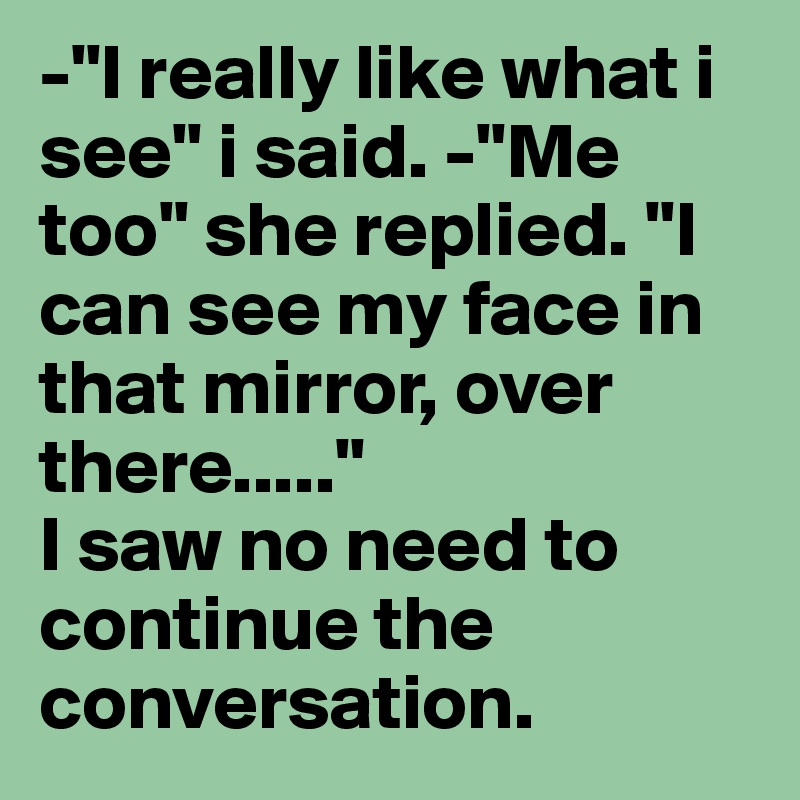 -"I really like what i see" i said. -"Me too" she replied. "I can see my face in that mirror, over there....."
I saw no need to continue the conversation.