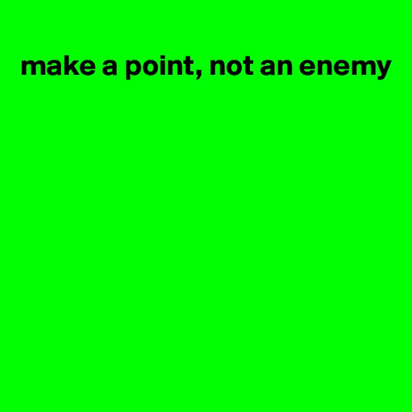 
make a point, not an enemy









