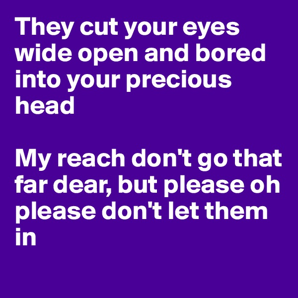 They cut your eyes wide open and bored into your precious head 

My reach don't go that far dear, but please oh please don't let them in
 