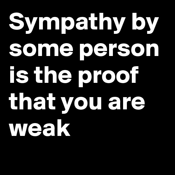 Sympathy by some person is the proof that you are weak 