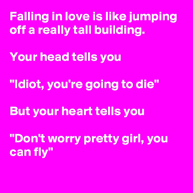 Falling in love is like jumping off a really tall building.

Your head tells you

"Idiot, you're going to die"

But your heart tells you 

"Don't worry pretty girl, you can fly"
