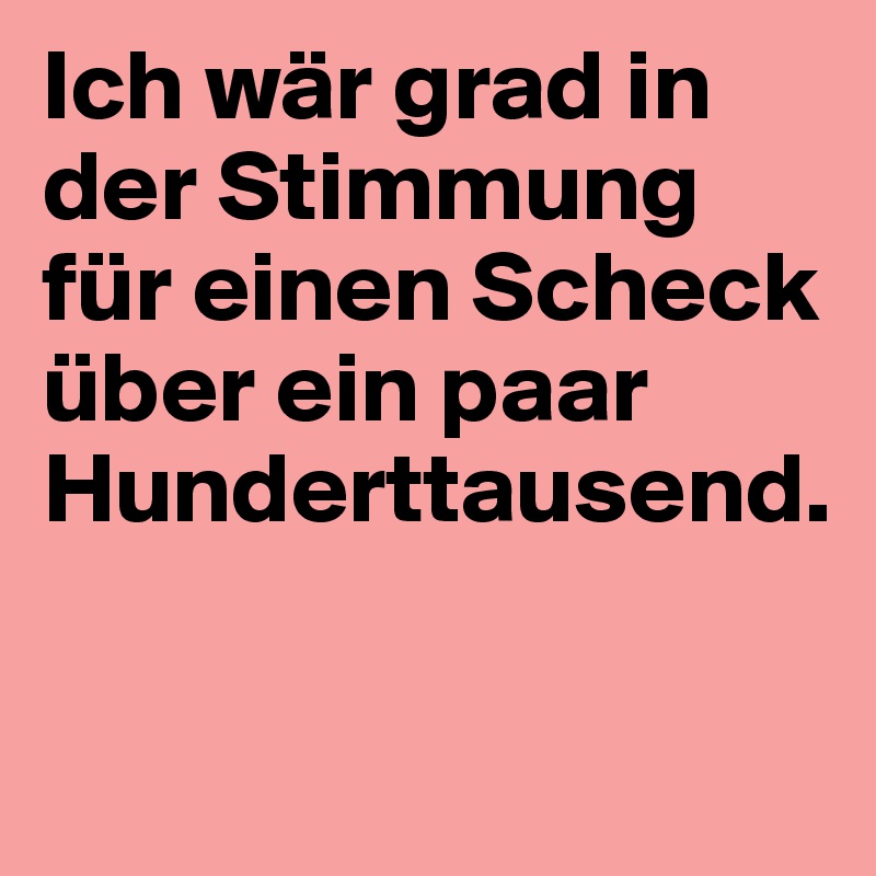 Ich wär grad in der Stimmung für einen Scheck über ein paar Hunderttausend.


