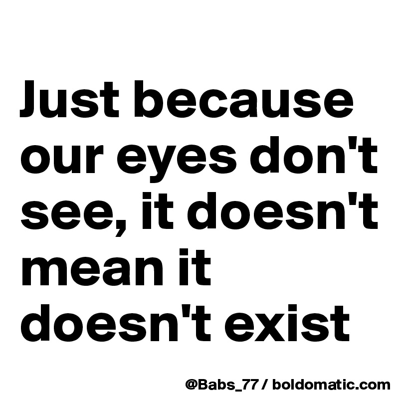 
Just because our eyes don't see, it doesn't mean it doesn't exist