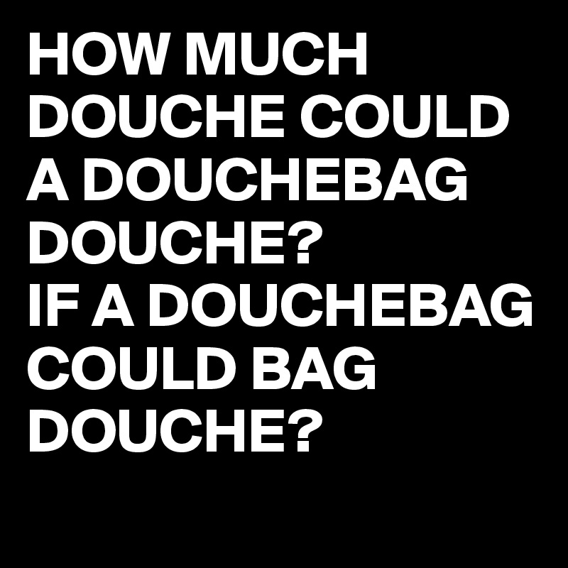 HOW MUCH DOUCHE COULD A DOUCHEBAG DOUCHE?
IF A DOUCHEBAG COULD BAG DOUCHE?
