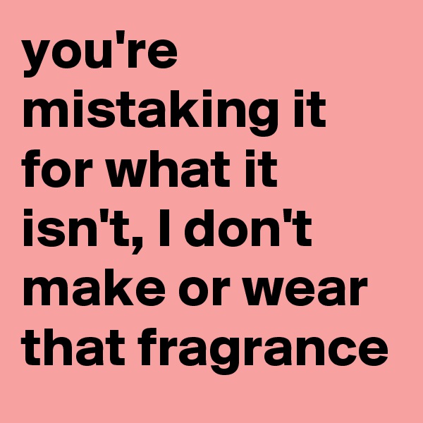 you're mistaking it for what it isn't, I don't make or wear that fragrance