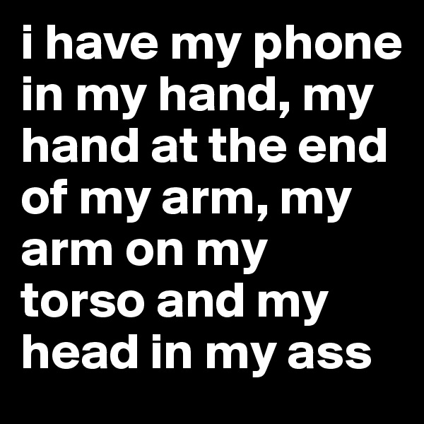 i have my phone in my hand, my hand at the end of my arm, my arm on my torso and my head in my ass