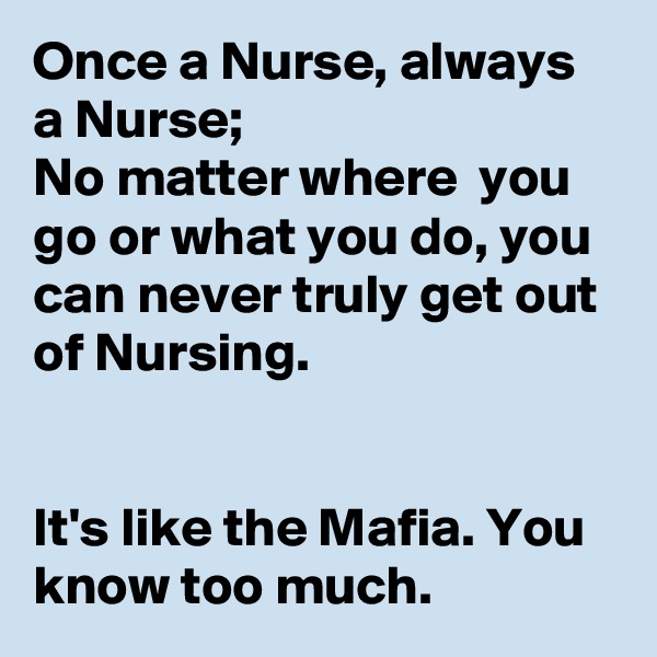 Once a Nurse, always a Nurse;
No matter where  you go or what you do, you can never truly get out of Nursing.


It's like the Mafia. You know too much.