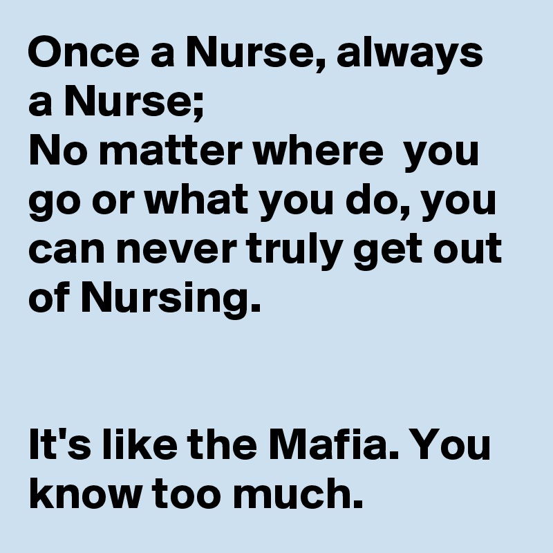 Once a Nurse, always a Nurse;
No matter where  you go or what you do, you can never truly get out of Nursing.


It's like the Mafia. You know too much.