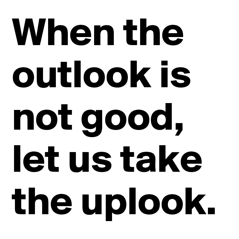 When the outlook is not good, let us take the uplook.