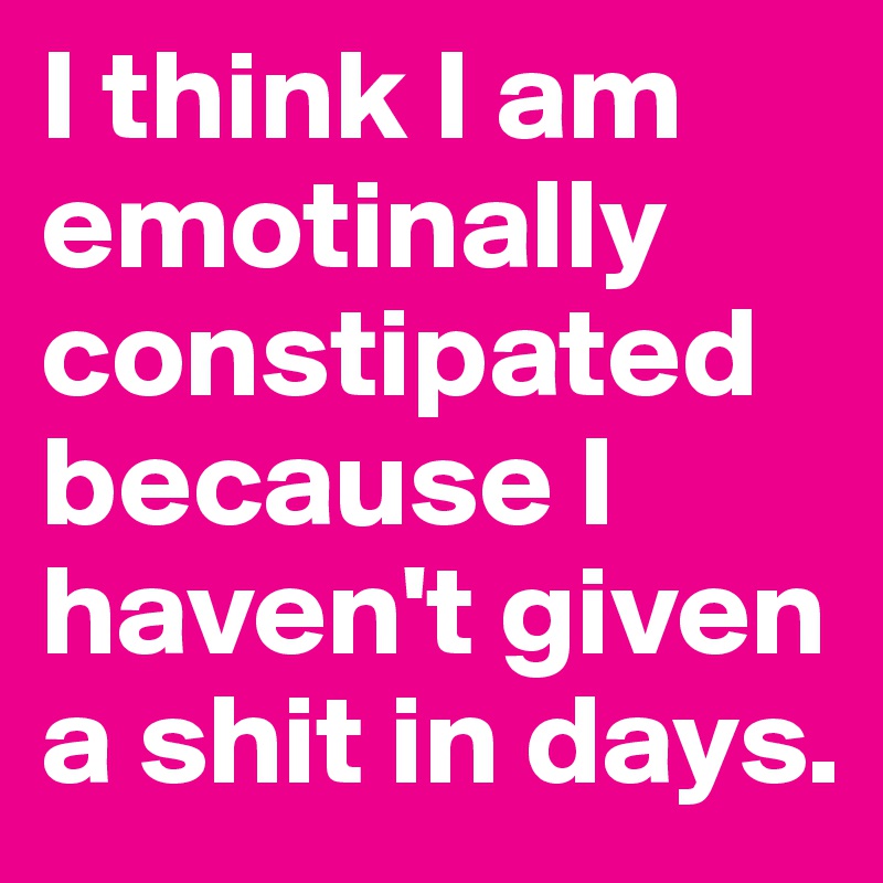 I think I am emotinally constipated because I haven't given a shit in days.