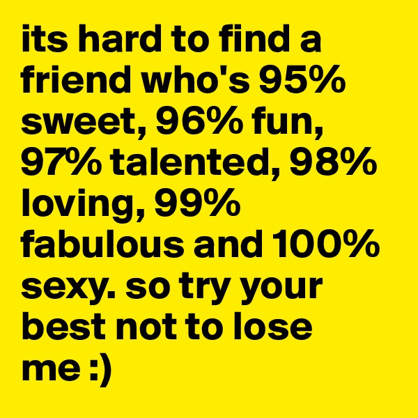 its hard to find a friend who's 95% sweet, 96% fun, 97% talented, 98% loving, 99% fabulous and 100% sexy. so try your best not to lose me :)