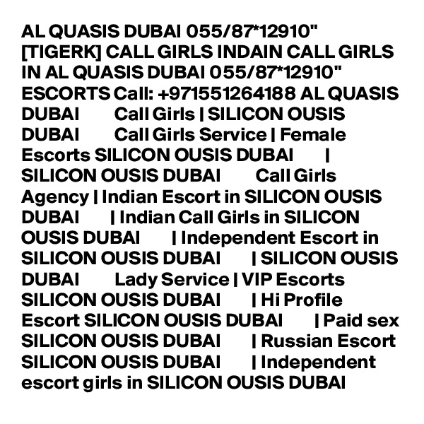 AL QUASIS DUBAI 055/87*12910" [TIGERK] CALL GIRLS INDAIN CALL GIRLS IN AL QUASIS DUBAI 055/87*12910" ESCORTS Call: +971551264188 AL QUASIS DUBAI         Call Girls | SILICON OUSIS DUBAI         Call Girls Service | Female Escorts SILICON OUSIS DUBAI        |  SILICON OUSIS DUBAI         Call Girls Agency | Indian Escort in SILICON OUSIS DUBAI        | Indian Call Girls in SILICON OUSIS DUBAI        | Independent Escort in SILICON OUSIS DUBAI        | SILICON OUSIS DUBAI         Lady Service | VIP Escorts SILICON OUSIS DUBAI        | Hi Profile Escort SILICON OUSIS DUBAI        | Paid sex SILICON OUSIS DUBAI        | Russian Escort SILICON OUSIS DUBAI        | Independent escort girls in SILICON OUSIS DUBAI  