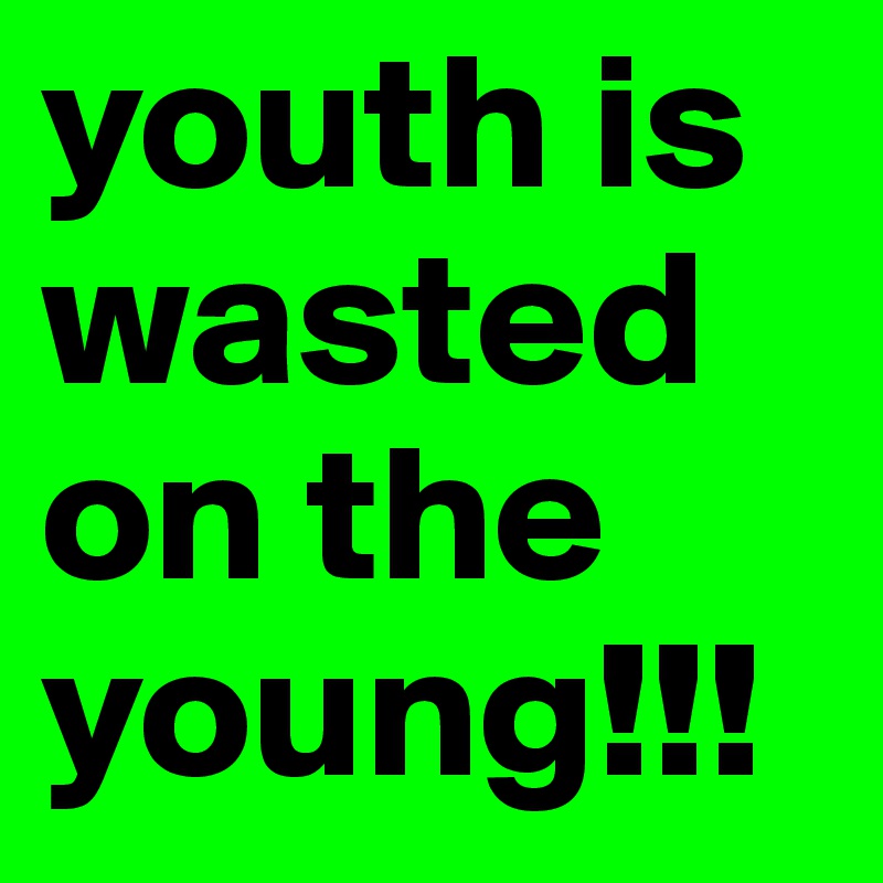 youth is wasted on the young!!!