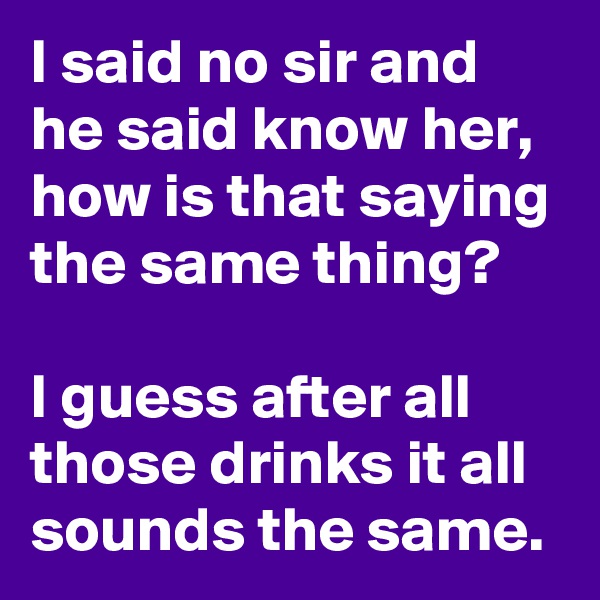 I said no sir and he said know her, how is that saying the same thing? 

I guess after all those drinks it all sounds the same.