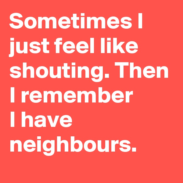 Sometimes I just feel like shouting. Then I remember       I have neighbours.