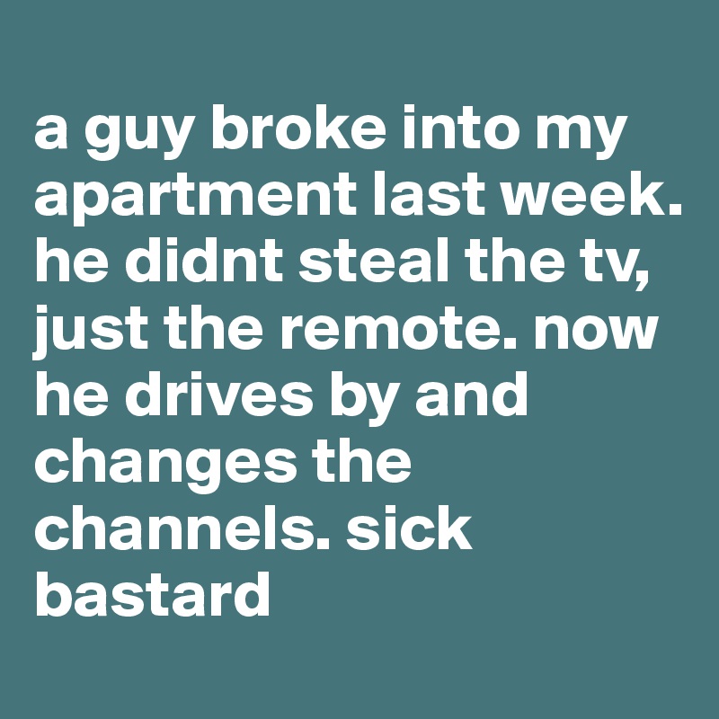 
a guy broke into my apartment last week. he didnt steal the tv, just the remote. now he drives by and changes the channels. sick bastard