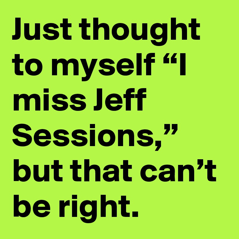 Just thought to myself “I miss Jeff Sessions,” but that can’t be right.