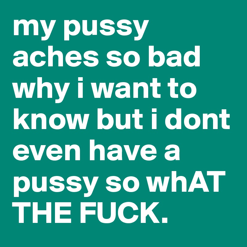 my pussy aches so bad why i want to know but i dont even have a pussy so whAT THE FUCK.