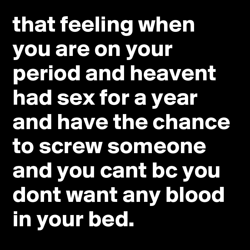 that feeling when you are on your period and heavent had sex for a year and have the chance to screw someone and you cant bc you dont want any blood in your bed.