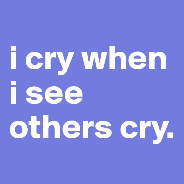 
i cry when 
i see others cry.