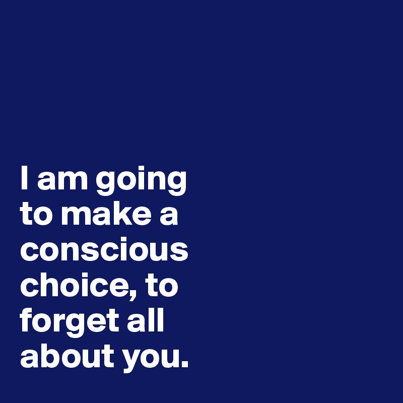 



I am going 
to make a 
conscious 
choice, to 
forget all 
about you.