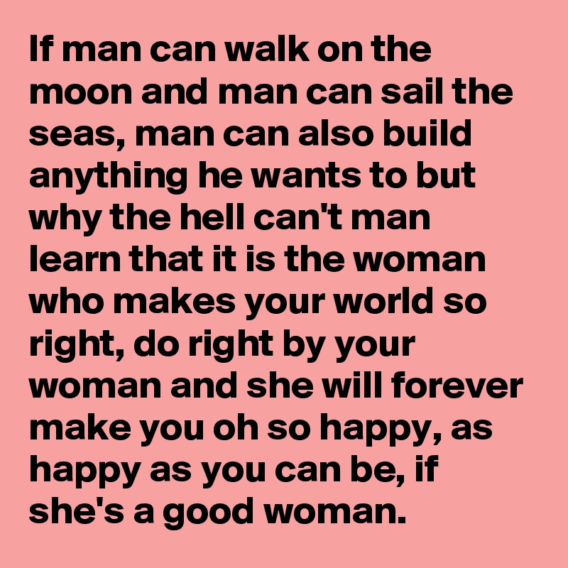 If man can walk on the moon and man can sail the seas, man can also build anything he wants to but why the hell can't man learn that it is the woman who makes your world so right, do right by your woman and she will forever make you oh so happy, as happy as you can be, if she's a good woman.