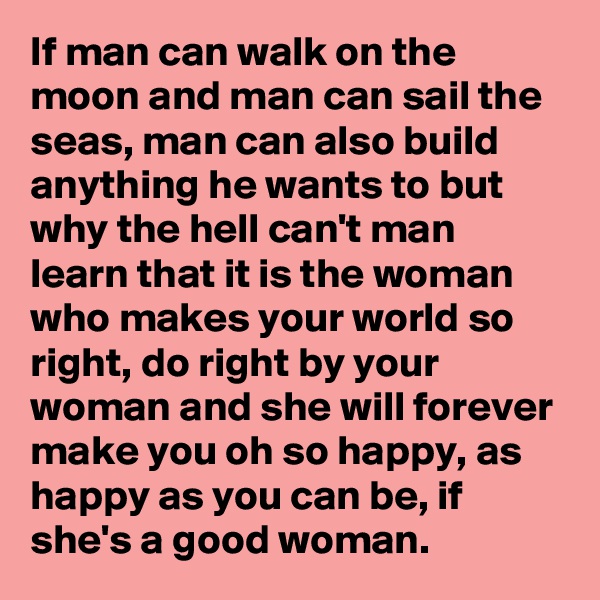 If man can walk on the moon and man can sail the seas, man can also build anything he wants to but why the hell can't man learn that it is the woman who makes your world so right, do right by your woman and she will forever make you oh so happy, as happy as you can be, if she's a good woman.