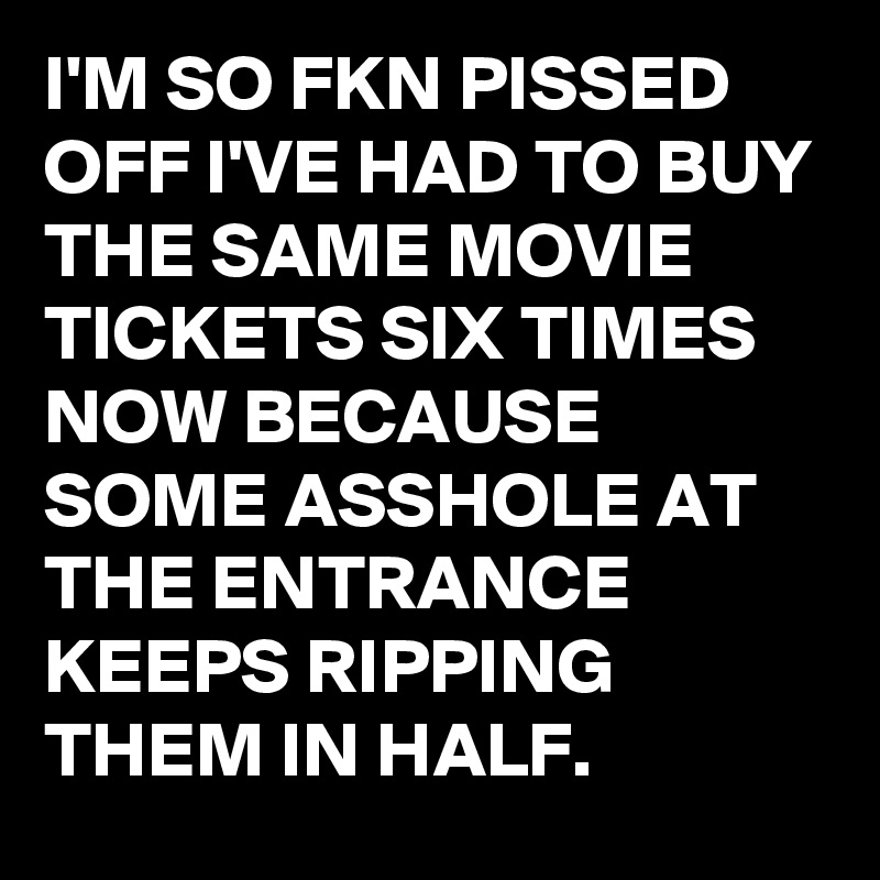 I'M SO FKN PISSED OFF I'VE HAD TO BUY THE SAME MOVIE TICKETS SIX TIMES NOW BECAUSE SOME ASSHOLE AT THE ENTRANCE KEEPS RIPPING THEM IN HALF.