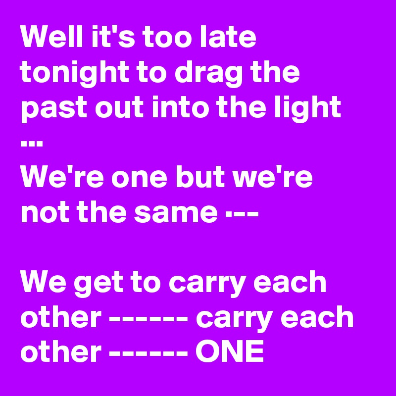 Well it's too late tonight to drag the past out into the light ··· 
We're one but we're not the same ·--

We get to carry each other ------ carry each other ------ ONE   