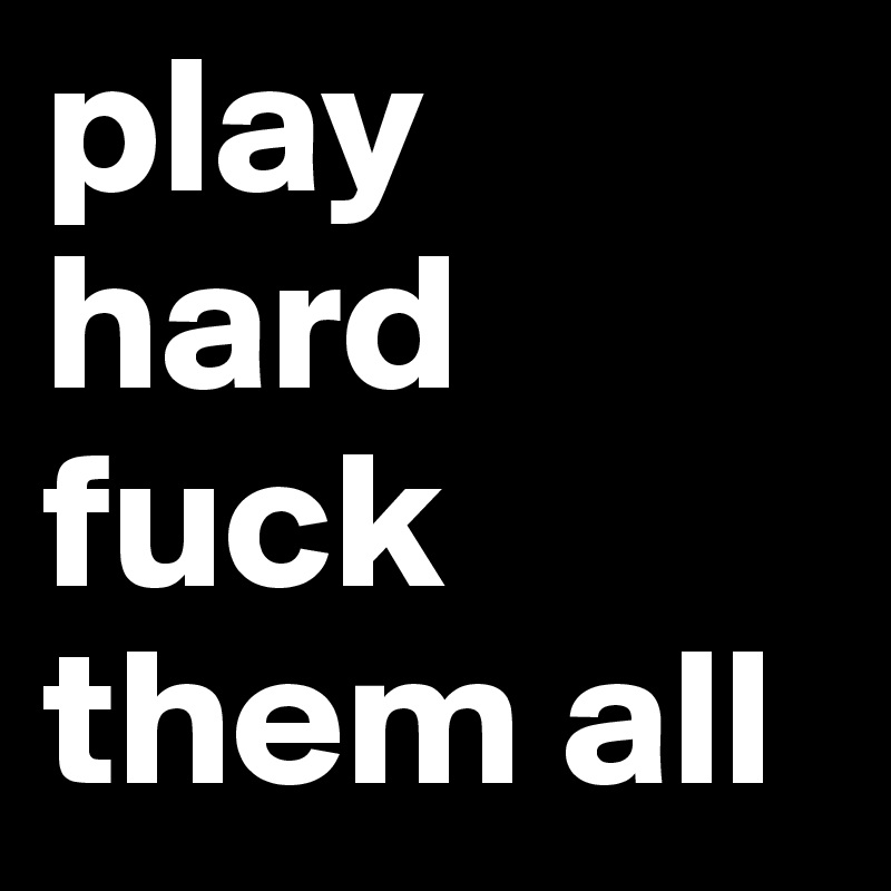 play hard
fuck them all