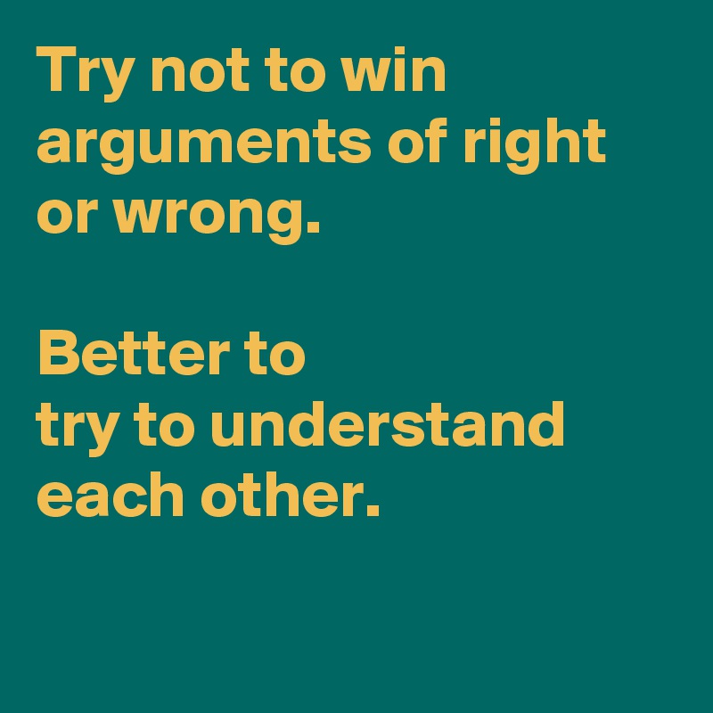 Try not to win arguments of right or wrong.

Better to 
try to understand each other.

